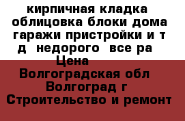 кирпичная кладка ,облицовка,блоки,дома,гаражи,пристройки и т.д.,недорого, все ра › Цена ­ 11 - Волгоградская обл., Волгоград г. Строительство и ремонт » Услуги   . Волгоградская обл.